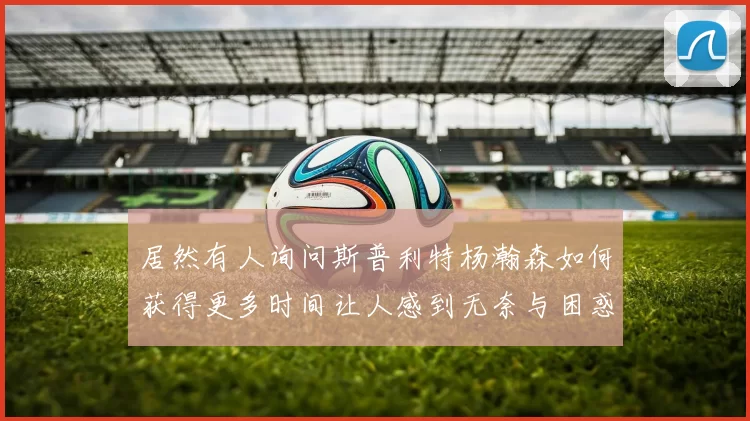 居然有人询问斯普利特杨瀚森如何获得更多时间让人感到无奈与困惑