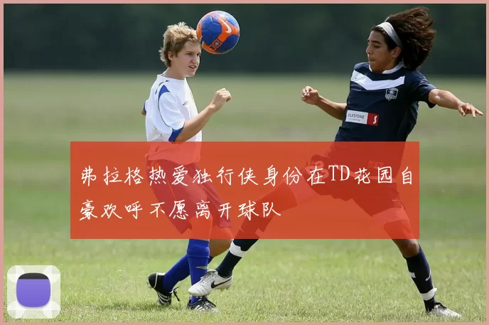 弗拉格热爱独行侠身份在TD花园自豪欢呼不愿离开球队