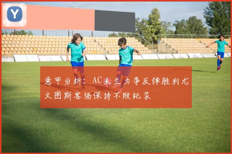 意甲分析：AC米兰力争反弹胜利尤文图斯客场保持不败纪录