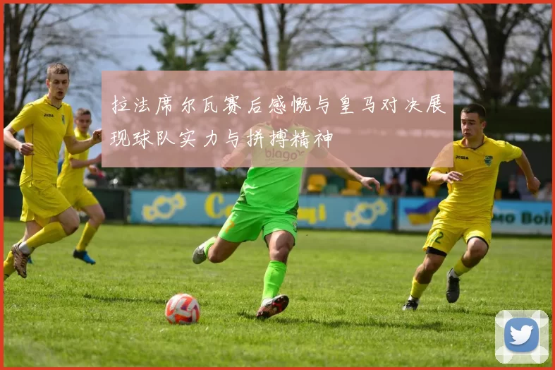拉法席尔瓦赛后感慨与皇马对决展现球队实力与拼搏精神