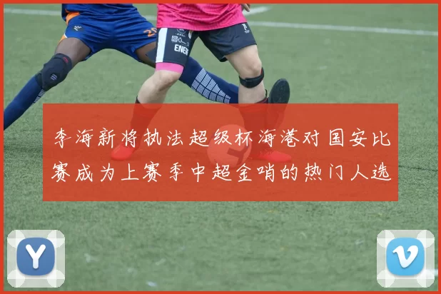李海新将执法超级杯海港对国安比赛成为上赛季中超金哨的热门人选