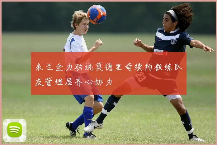 米兰全力劝说莫德里奇续约教练队友管理层齐心协力