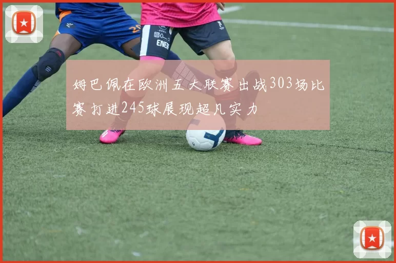 姆巴佩在欧洲五大联赛出战303场比赛打进245球展现超凡实力