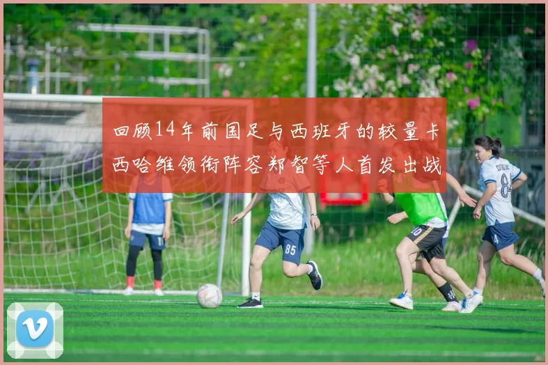 回顾14年前国足与西班牙的较量卡西哈维领衔阵容郑智等人首发出战