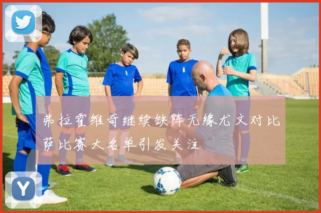 弗拉霍维奇继续缺阵无缘尤文对比萨比赛大名单引发关注
