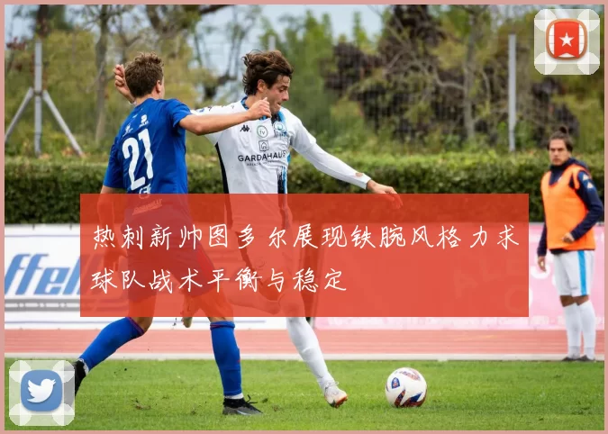 热刺新帅图多尔展现铁腕风格力求球队战术平衡与稳定