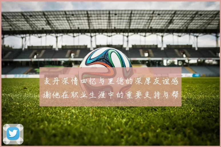 麦丹深情回忆与里德的深厚友谊感谢他在职业生涯中的重要支持与帮助