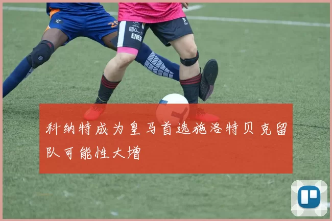 科纳特成为皇马首选施洛特贝克留队可能性大增