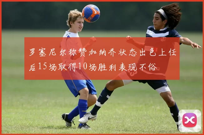 罗塞尼尔称赞加纳乔状态出色上任后15场取得10场胜利表现不俗