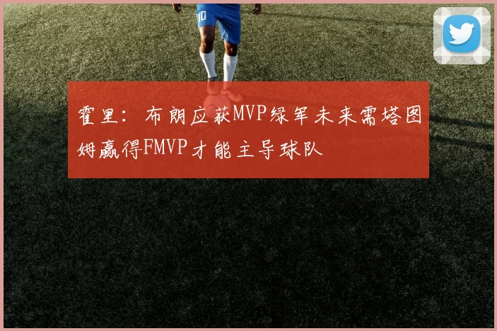 霍里：布朗应获MVP绿军未来需塔图姆赢得FMVP才能主导球队
