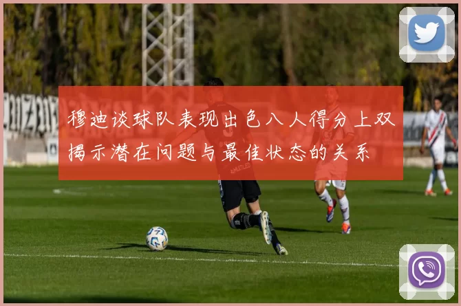 穆迪谈球队表现出色八人得分上双揭示潜在问题与最佳状态的关系