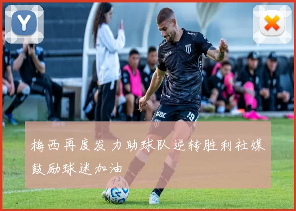梅西再度发力助球队逆转胜利社媒鼓励球迷加油