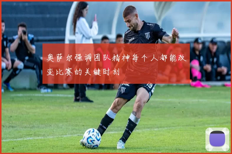 奥萨尔强调团队精神每个人都能改变比赛的关键时刻