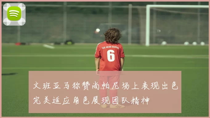 文班亚马称赞尚帕尼场上表现出色完美适应角色展现团队精神