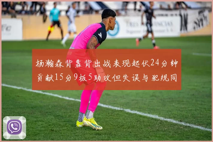 杨瀚森背靠背出战表现起伏24分钟贡献15分9板5助攻但失误与犯规同样引人关注