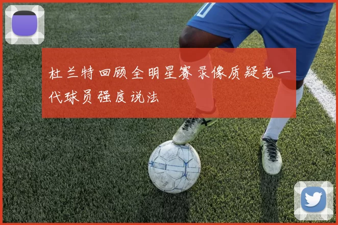 杜兰特回顾全明星赛录像质疑老一代球员强度说法