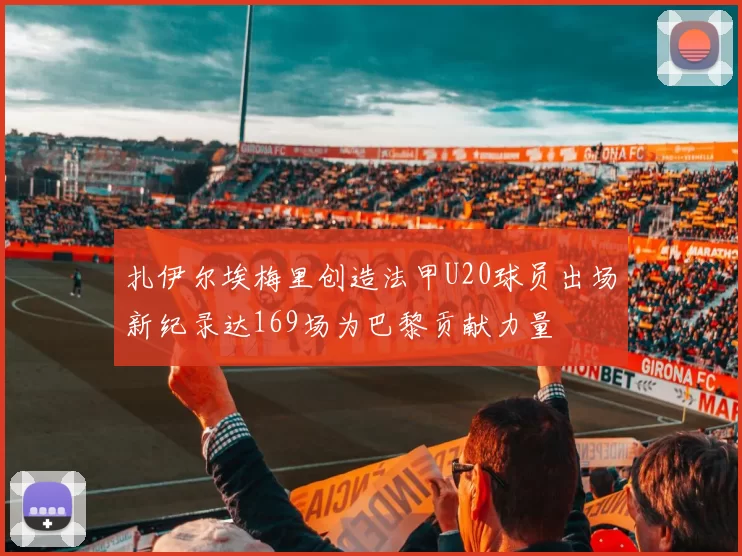 扎伊尔埃梅里创造法甲U20球员出场新纪录达169场为巴黎贡献力量