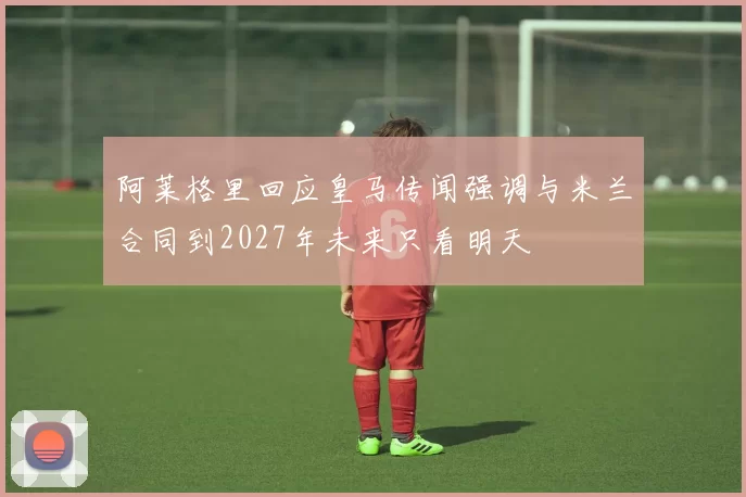 阿莱格里回应皇马传闻强调与米兰合同到2027年未来只看明天