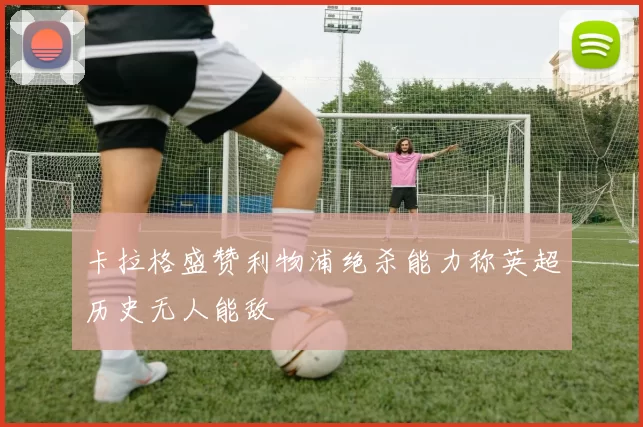 卡拉格盛赞利物浦绝杀能力称英超历史无人能敌