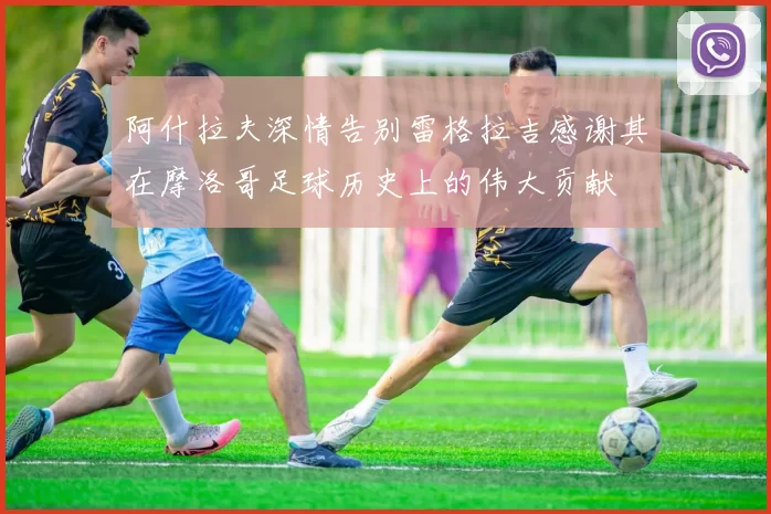 阿什拉夫深情告别雷格拉吉感谢其在摩洛哥足球历史上的伟大贡献