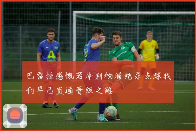 巴雷拉感慨若非利物浦绝杀点球我们早已直通晋级之路