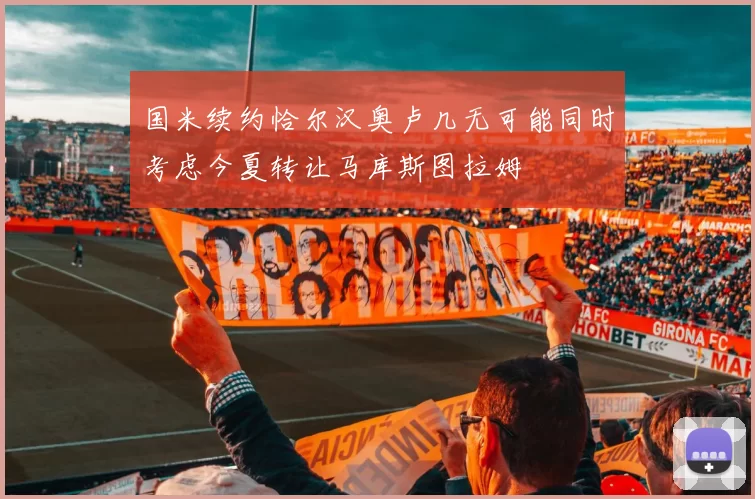 国米续约恰尔汉奥卢几无可能同时考虑今夏转让马库斯图拉姆