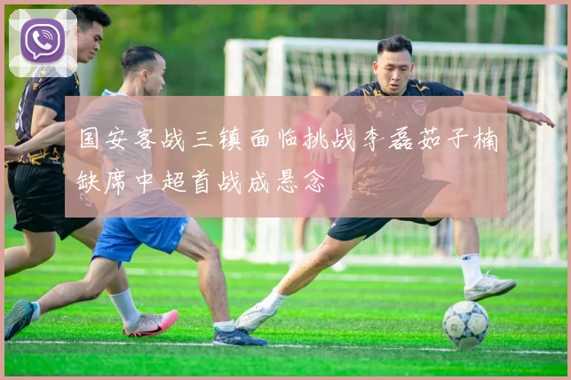 国安客战三镇面临挑战李磊茹子楠缺席中超首战成悬念