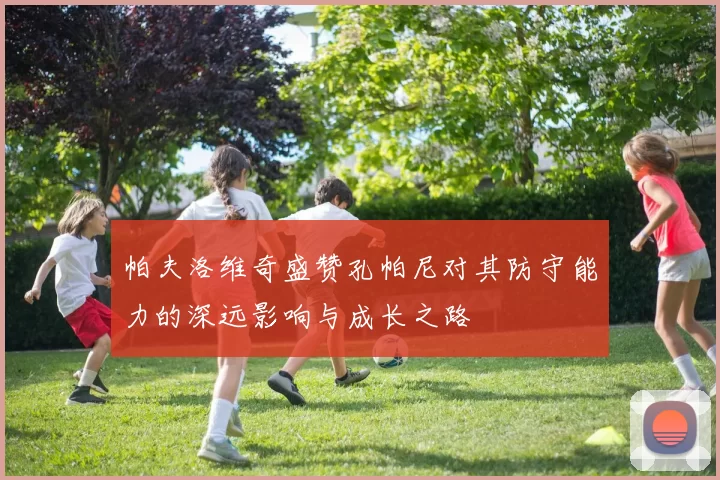 帕夫洛维奇盛赞孔帕尼对其防守能力的深远影响与成长之路