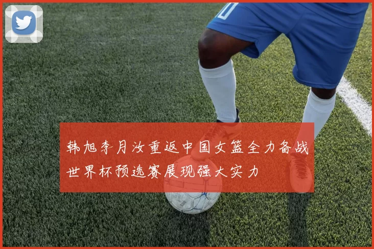 韩旭李月汝重返中国女篮全力备战世界杯预选赛展现强大实力